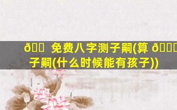 🐠 免费八字测子嗣(算 🐘 子嗣(什么时候能有孩子))